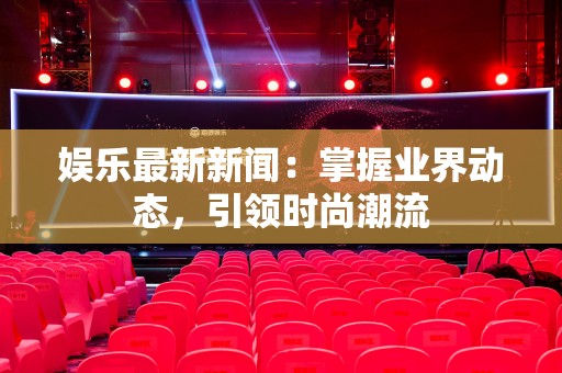 娱乐最新新闻：掌握业界动态，引领时尚潮流