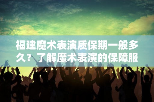 福建魔术表演质保期一般多久？了解魔术表演的保障服务