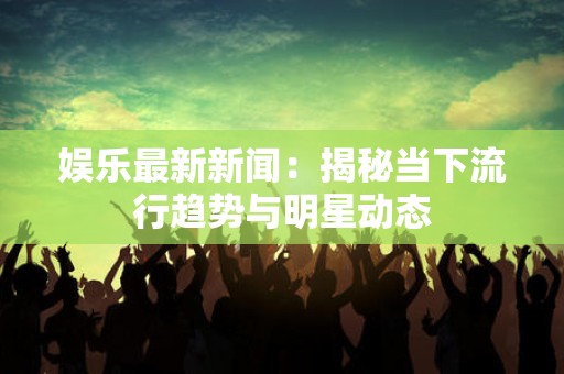 娱乐最新新闻：揭秘当下流行趋势与明星动态