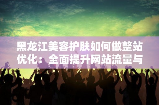 黑龙江美容护肤如何做整站优化：全面提升网站流量与影响力