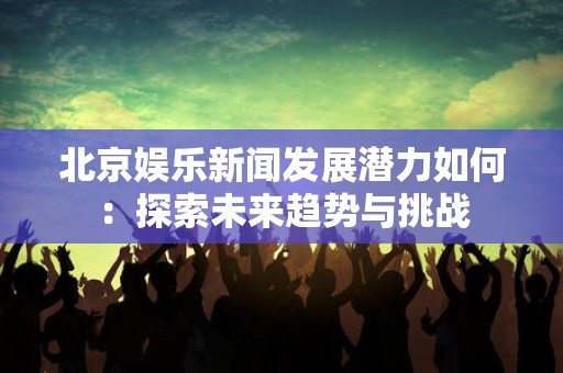 北京娱乐新闻发展潜力如何：探索未来趋势与挑战