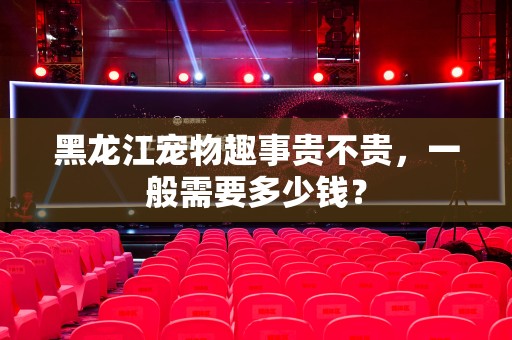 黑龙江宠物趣事贵不贵，一般需要多少钱？
