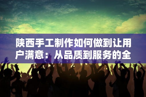 陕西手工制作如何做到让用户满意：从品质到服务的全方位探索
