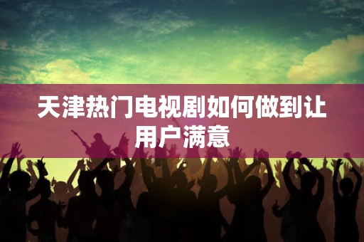 天津热门电视剧如何做到让用户满意