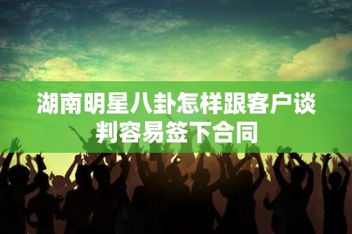 湖南明星八卦怎样跟客户谈判容易签下合同