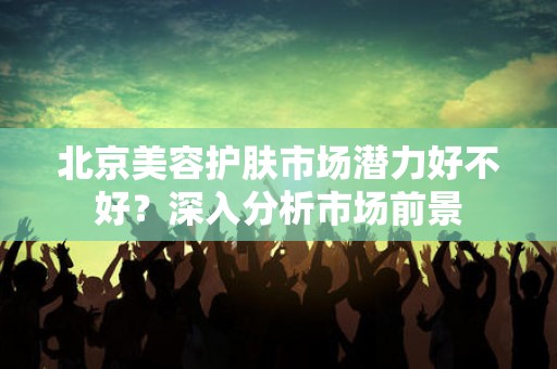 北京美容护肤市场潜力好不好？深入分析市场前景