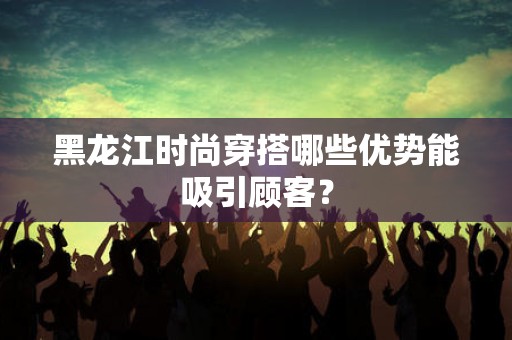 黑龙江时尚穿搭哪些优势能吸引顾客？