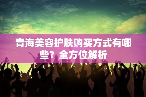青海美容护肤购买方式有哪些？全方位解析