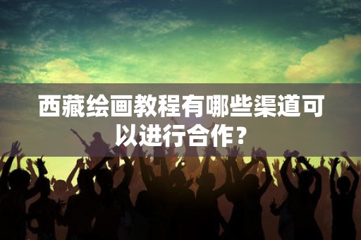 西藏绘画教程有哪些渠道可以进行合作？