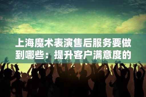 上海魔术表演售后服务要做到哪些：提升客户满意度的关键
