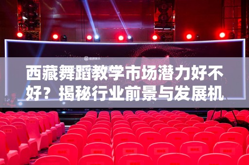 西藏舞蹈教学市场潜力好不好？揭秘行业前景与发展机会