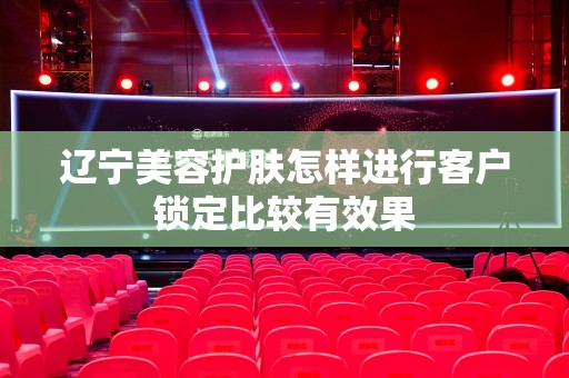 辽宁美容护肤怎样进行客户锁定比较有效果