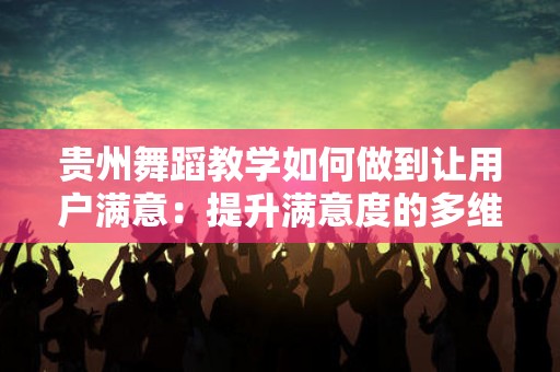 贵州舞蹈教学如何做到让用户满意：提升满意度的多维策略