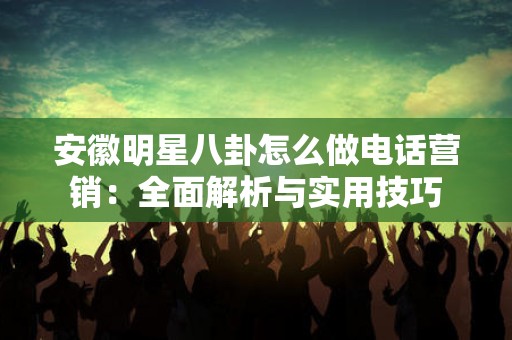 安徽明星八卦怎么做电话营销：全面解析与实用技巧