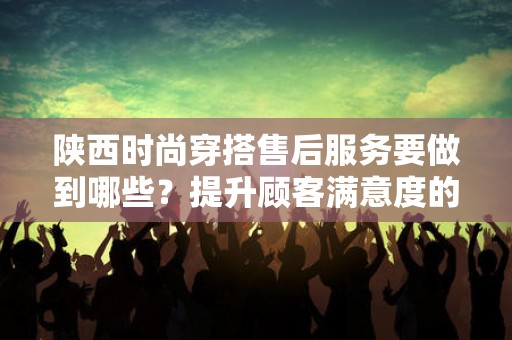 陕西时尚穿搭售后服务要做到哪些？提升顾客满意度的关键