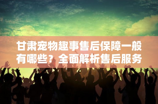 甘肃宠物趣事售后保障一般有哪些？全面解析售后服务的重要性