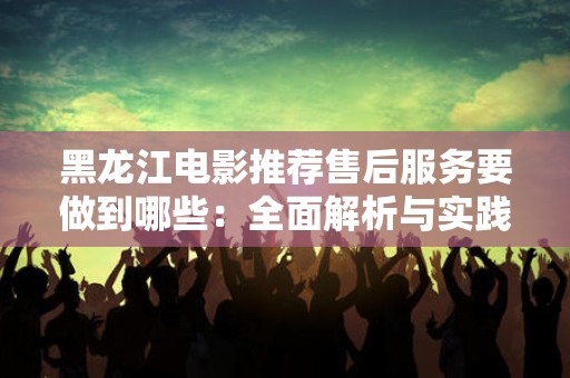 黑龙江电影推荐售后服务要做到哪些：全面解析与实践指南