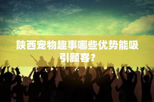 陕西宠物趣事哪些优势能吸引顾客？