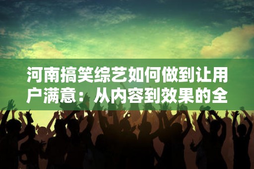 河南搞笑综艺如何做到让用户满意：从内容到效果的全面解析