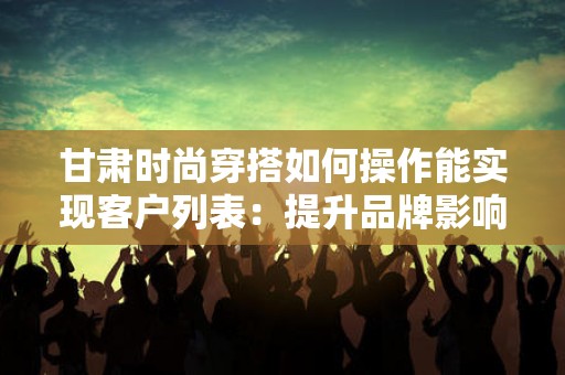 甘肃时尚穿搭如何操作能实现客户列表：提升品牌影响力的策略