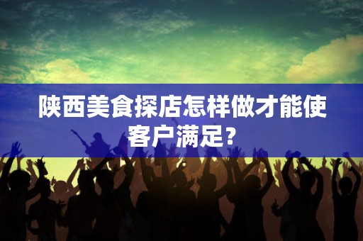 陕西美食探店怎样做才能使客户满足？