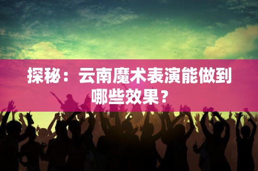 探秘：云南魔术表演能做到哪些效果？