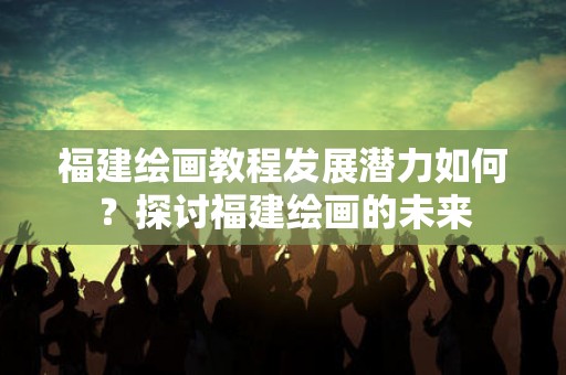 福建绘画教程发展潜力如何？探讨福建绘画的未来