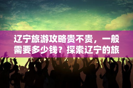 辽宁旅游攻略贵不贵，一般需要多少钱？探索辽宁的旅费与景点