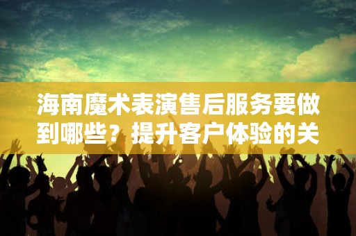 海南魔术表演售后服务要做到哪些？提升客户体验的关键要素
