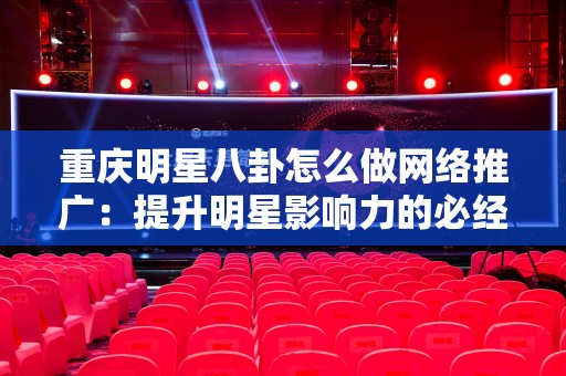 重庆明星八卦怎么做网络推广：提升明星影响力的必经之路