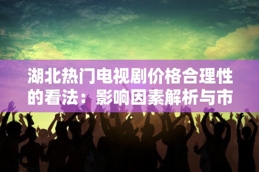 湖北热门电视剧价格合理性的看法：影响因素解析与市场展望