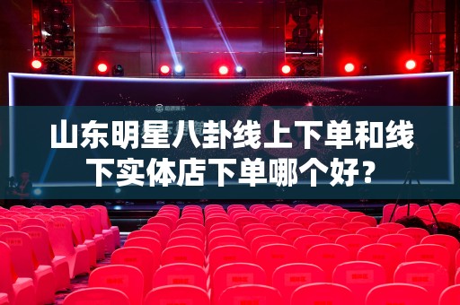 山东明星八卦线上下单和线下实体店下单哪个好？