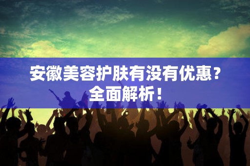 安徽美容护肤有没有优惠？全面解析！