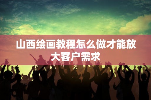 山西绘画教程怎么做才能放大客户需求