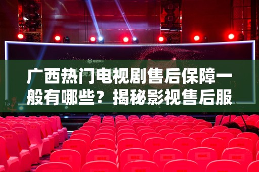 广西热门电视剧售后保障一般有哪些？揭秘影视售后服务的深层次内容