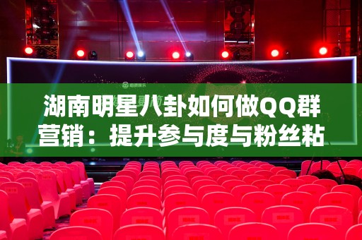 湖南明星八卦如何做QQ群营销：提升参与度与粉丝粘性