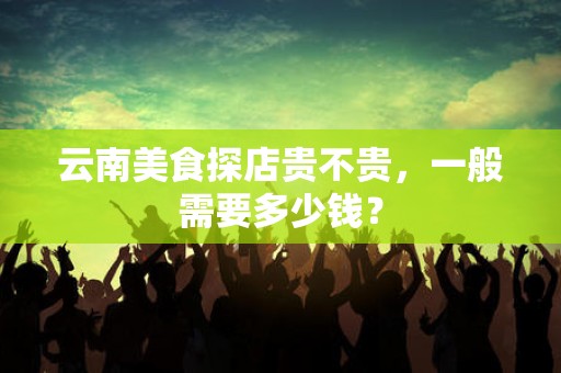 云南美食探店贵不贵，一般需要多少钱？