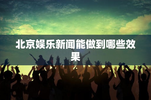 北京娱乐新闻能做到哪些效果