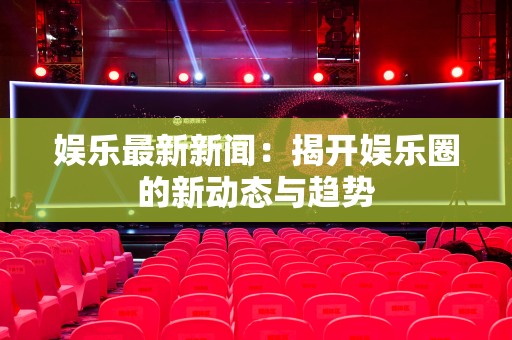 娱乐最新新闻：揭开娱乐圈的新动态与趋势